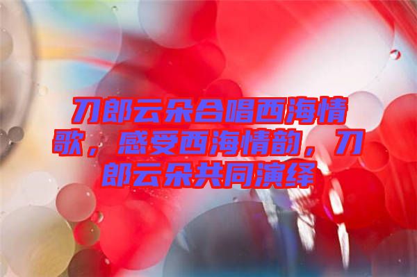 刀郎云朵合唱西海情歌，感受西海情韻，刀郎云朵共同演繹