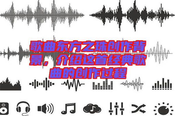 歌曲東方之珠創(chuàng)作背景，介紹這首經(jīng)典歌曲的創(chuàng)作過程