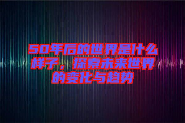 50年后的世界是什么樣子，探索未來世界的變化與趨勢