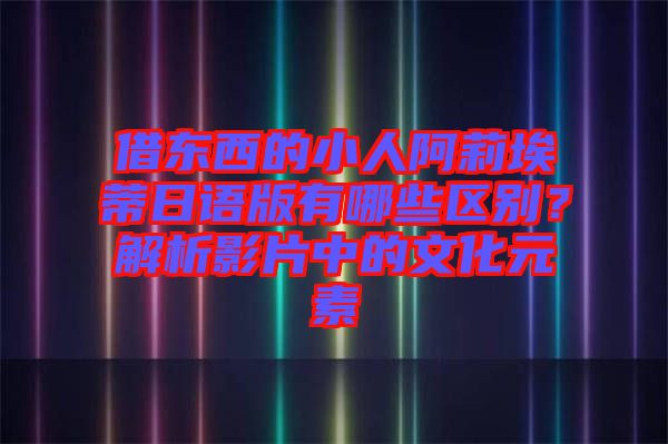 借東西的小人阿莉埃蒂日語版有哪些區(qū)別？解析影片中的文化元素