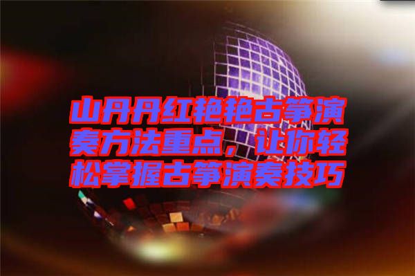 山丹丹紅艷艷古箏演奏方法重點，讓你輕松掌握古箏演奏技巧