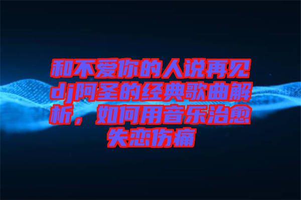 和不愛(ài)你的人說(shuō)再見(jiàn)dj阿圣的經(jīng)典歌曲解析，如何用音樂(lè)治愈失戀傷痛