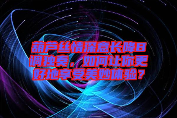 葫蘆絲情深意長降B調(diào)獨奏，如何讓你更好地享受美妙體驗？