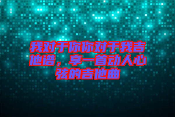我對于你你對于我吉他譜，享一首動人心弦的吉他曲