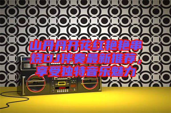 山丹丹開花紅艷艷串燒DJ伴奏最新推薦，享受獨特音樂魅力