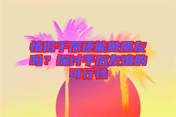 情侶手后還能做朋友嗎？探討手后友誼的可行性