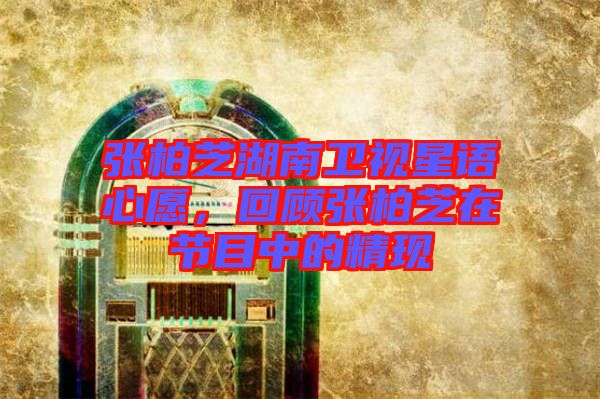 張柏芝湖南衛(wèi)視星語(yǔ)心愿，回顧張柏芝在節(jié)目中的精現(xiàn)