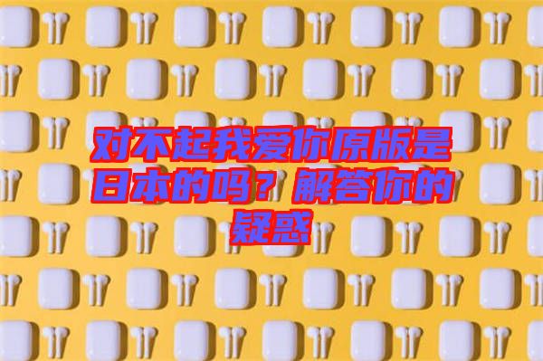 對(duì)不起我愛(ài)你原版是日本的嗎？解答你的疑惑