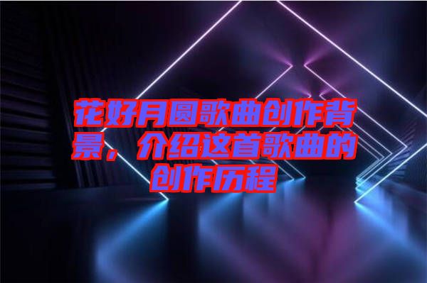 花好月圓歌曲創(chuàng)作背景，介紹這首歌曲的創(chuàng)作歷程