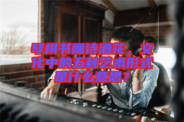 琴棋書畫詩酒花，文化中的五種藝術(shù)形式是什么意思？