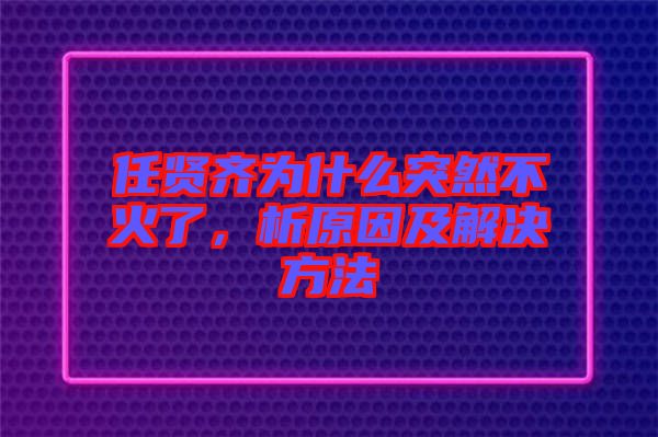 任賢齊為什么突然不火了，析原因及解決方法