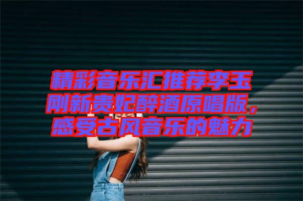 精彩音樂匯推薦李玉剛新貴妃醉酒原唱版，感受古風(fēng)音樂的魅力