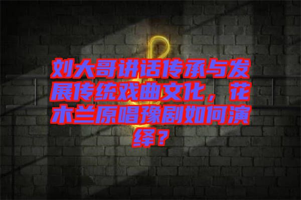 劉大哥講話傳承與發(fā)展傳統(tǒng)戲曲文化，花木蘭原唱豫劇如何演繹？