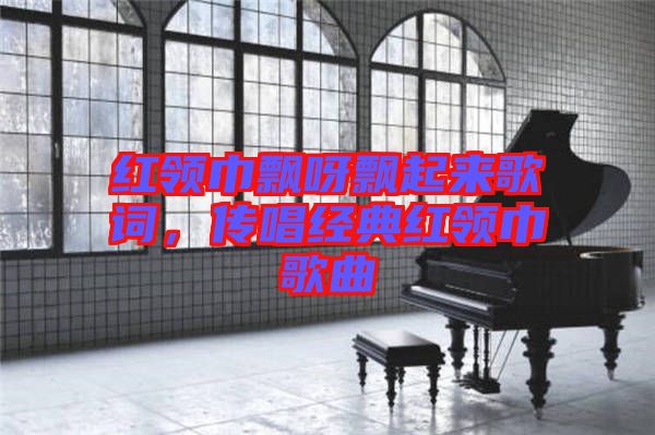 紅領(lǐng)巾飄呀飄起來歌詞，傳唱經(jīng)典紅領(lǐng)巾歌曲