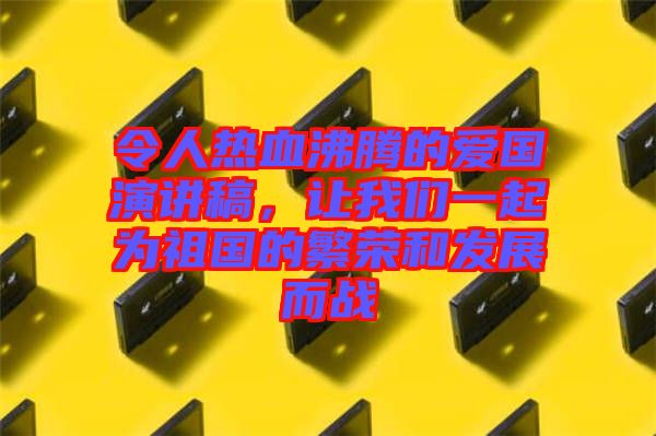 令人熱血沸騰的愛國演講稿，讓我們一起為祖國的繁榮和發(fā)展而戰(zhàn)