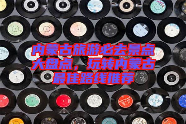 內(nèi)蒙古旅游必去景點(diǎn)大盤點(diǎn)，玩轉(zhuǎn)內(nèi)蒙古最佳路線推薦