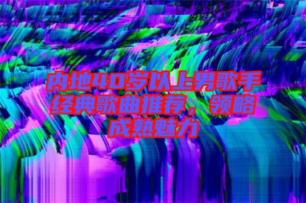內(nèi)地40歲以上男歌手經(jīng)典歌曲推薦，領(lǐng)略成熟魅力