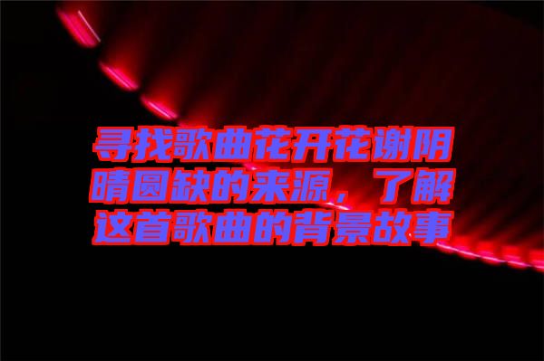 尋找歌曲花開花謝陰晴圓缺的來源，了解這首歌曲的背景故事