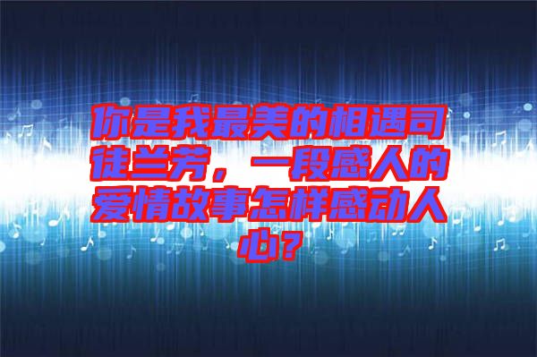 你是我最美的相遇司徒蘭芳，一段感人的愛情故事怎樣感動(dòng)人心？