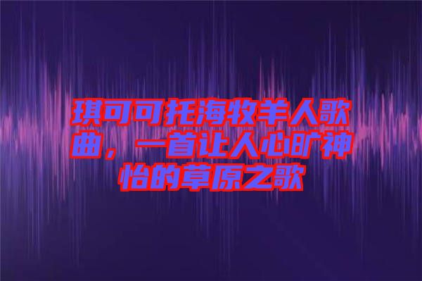 琪可可托海牧羊人歌曲，一首讓人心曠神怡的草原之歌