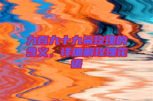 九百九十九朵玫瑰的含義，詳細(xì)解玫瑰花語