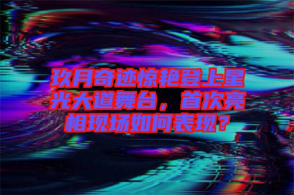 玖月奇跡驚艷登上星光大道舞臺，首次亮相現(xiàn)場如何表現(xiàn)？