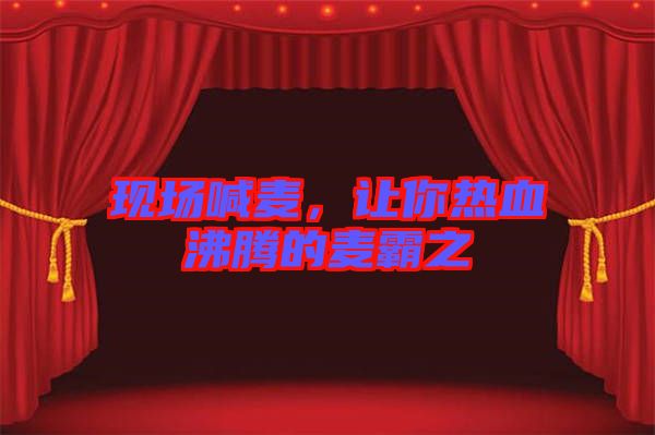 現(xiàn)場喊麥，讓你熱血沸騰的麥霸之