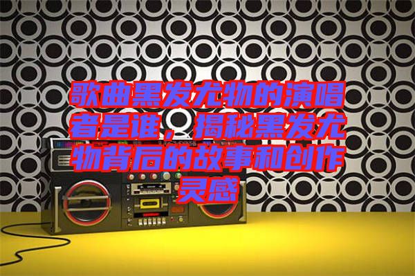 歌曲黑發(fā)尤物的演唱者是誰，揭秘黑發(fā)尤物背后的故事和創(chuàng)作靈感