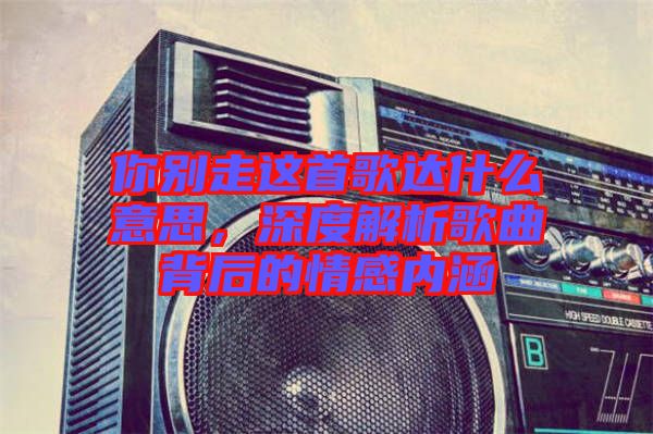 你別走這首歌達(dá)什么意思，深度解析歌曲背后的情感內(nèi)涵
