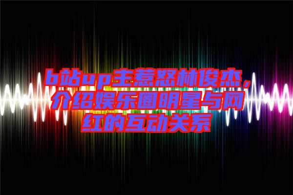b站up主惹怒林俊杰，介紹娛樂圈明星與網(wǎng)紅的互動關(guān)系