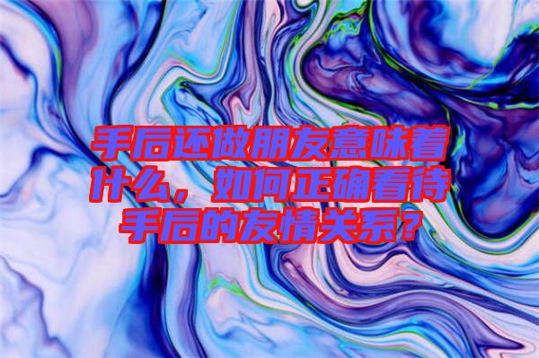手后還做朋友意味著什么，如何正確看待手后的友情關(guān)系？