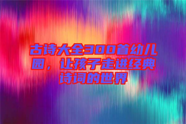 古詩(shī)大全300首幼兒園，讓孩子走進(jìn)經(jīng)典詩(shī)詞的世界