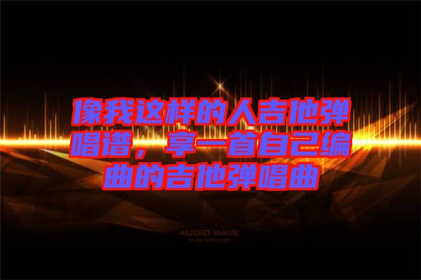 像我這樣的人吉他彈唱譜，享一首自己編曲的吉他彈唱曲