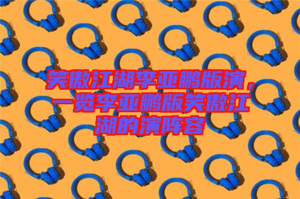笑傲江湖李亞鵬版演，一覽李亞鵬版笑傲江湖的演陣容