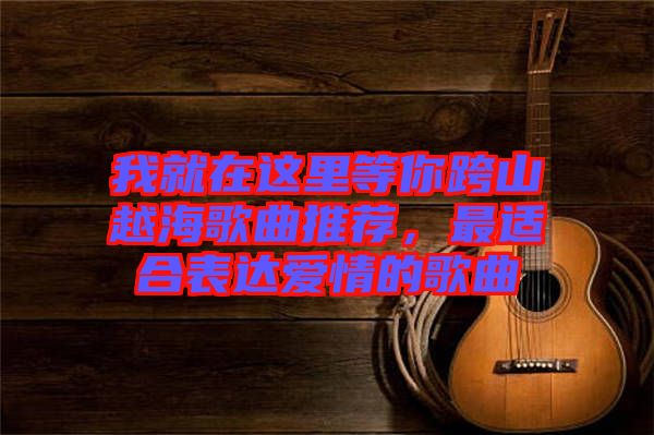 我就在這里等你跨山越海歌曲推薦，最適合表達(dá)愛(ài)情的歌曲