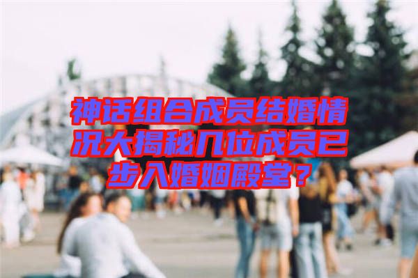 神話組合成員結(jié)婚情況大揭秘幾位成員已步入婚姻殿堂？