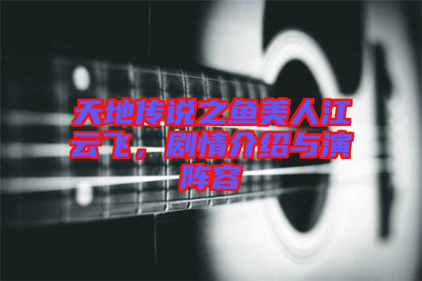 天地傳說之魚美人江云飛，劇情介紹與演陣容