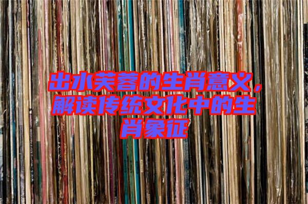 出水芙蓉的生肖意義，解讀傳統(tǒng)文化中的生肖象征
