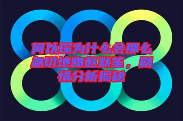 何以琛為什么會(huì)那么急切地吻趙默笙，劇情分析揭秘