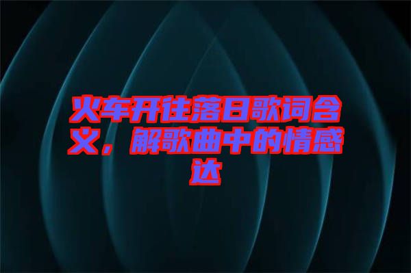 火車開往落日歌詞含義，解歌曲中的情感達(dá)