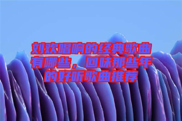 劉歡唱響的經(jīng)典歌曲有哪些，回味那些年的好聽歌曲推薦