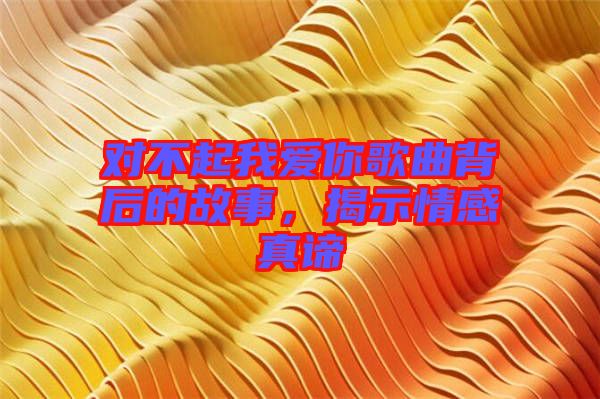 對不起我愛你歌曲背后的故事，揭示情感真諦