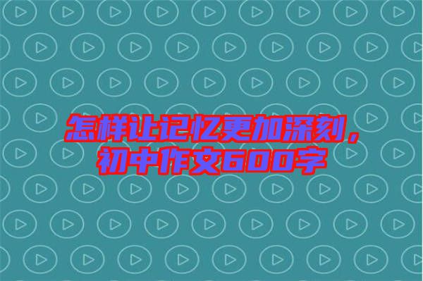 怎樣讓記憶更加深刻，初中作文600字