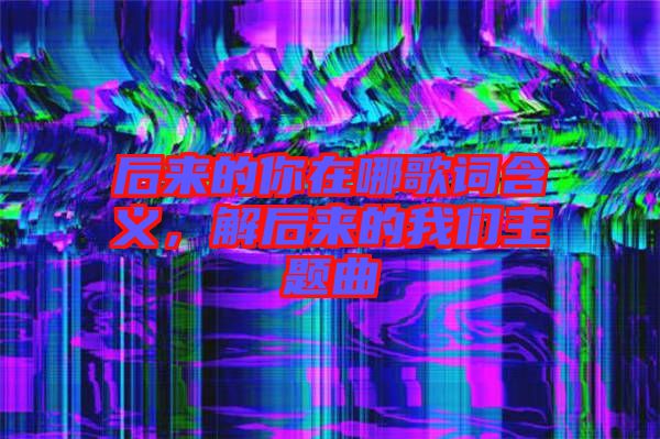 后來(lái)的你在哪歌詞含義，解后來(lái)的我們主題曲