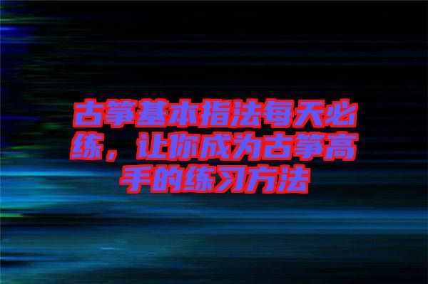 古箏基本指法每天必練，讓你成為古箏高手的練習(xí)方法