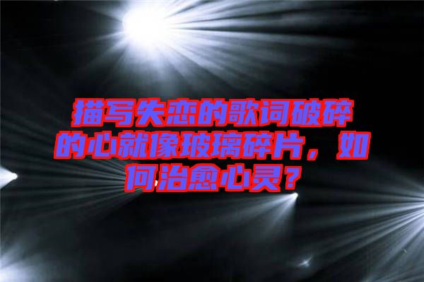 描寫(xiě)失戀的歌詞破碎的心就像玻璃碎片，如何治愈心靈？
