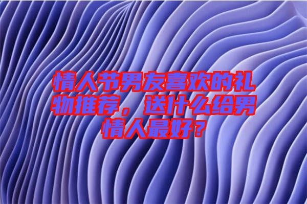 情人節(jié)男友喜歡的禮物推薦，送什么給男情人最好？