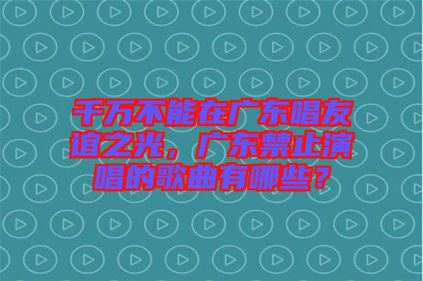 千萬不能在廣東唱友誼之光，廣東禁止演唱的歌曲有哪些？