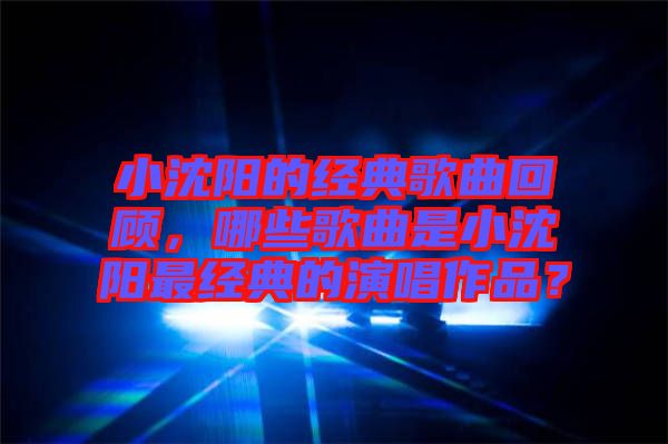 小沈陽的經(jīng)典歌曲回顧，哪些歌曲是小沈陽最經(jīng)典的演唱作品？