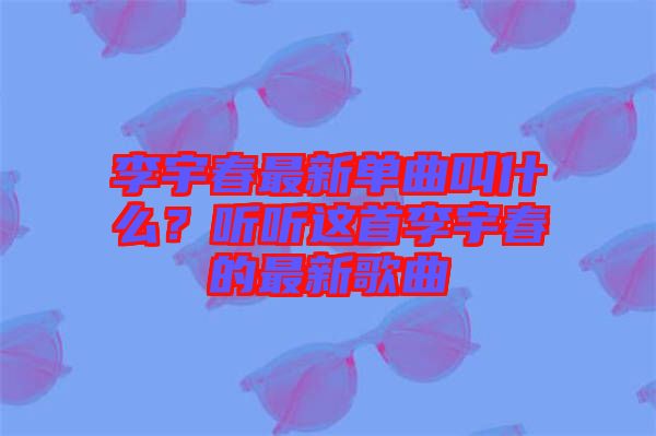 李宇春最新單曲叫什么？聽聽這首李宇春的最新歌曲